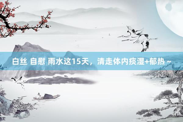 白丝 自慰 雨水这15天,清走体内痰湿+郁热~