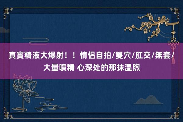 真實精液大爆射！！情侶自拍/雙穴/肛交/無套/大量噴精 心深处的那抹温煦