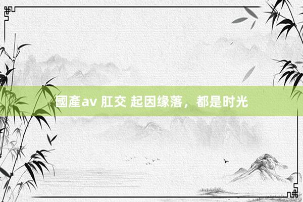 國產av 肛交 起因缘落，都是时光
