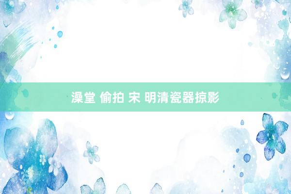 澡堂 偷拍 宋 明清瓷器掠影