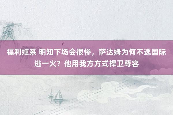 福利姬系 明知下场会很惨，萨达姆为何不逃国际逃一火？他用我方方式捍卫尊容