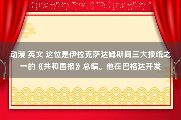 动漫 英文 这位是伊拉克萨达姆期间三大报纸之一的《共和国报》总编。他在巴格达开发