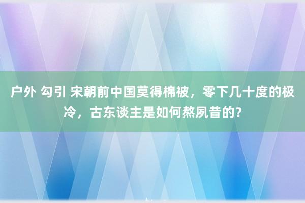 户外 勾引 宋朝前中国莫得棉被，零下几十度的极冷，古东谈主是如何熬夙昔的？