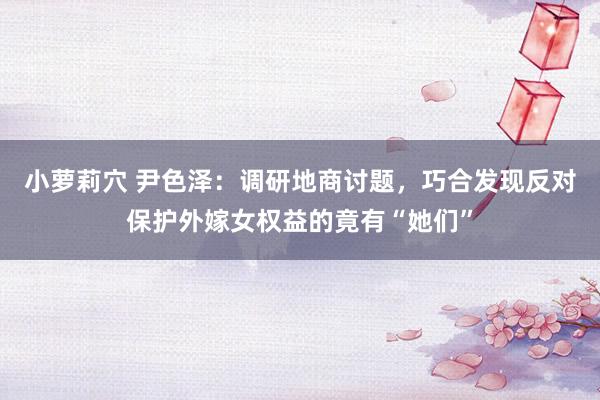 小萝莉穴 尹色泽：调研地商讨题，巧合发现反对保护外嫁女权益的竟有“她们”