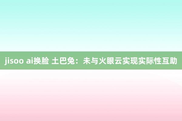 jisoo ai换脸 土巴兔：未与火眼云实现实际性互助