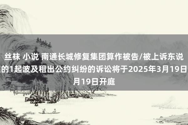 丝袜 小说 南通长城修复集团算作被告/被上诉东说念主的1起波及租出公约纠纷的诉讼将于2025年3月19日开庭