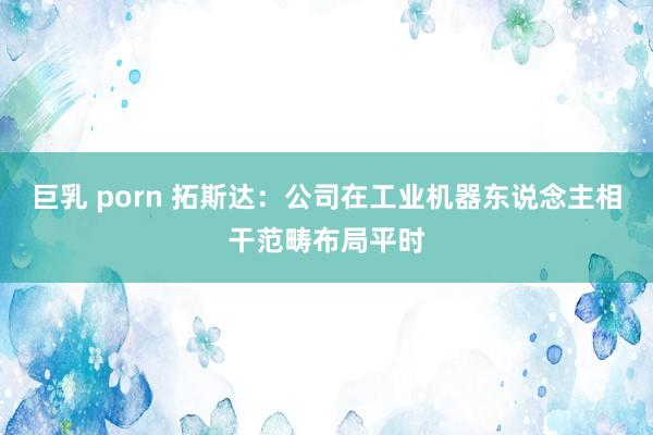 巨乳 porn 拓斯达：公司在工业机器东说念主相干范畴布局平时
