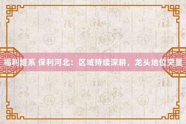 福利姬系 保利河北：区域持续深耕，龙头地位突显