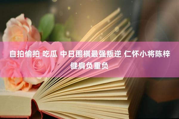 自拍偷拍 吃瓜 中日围棋最强叛逆 仁怀小将陈梓健肩负重负