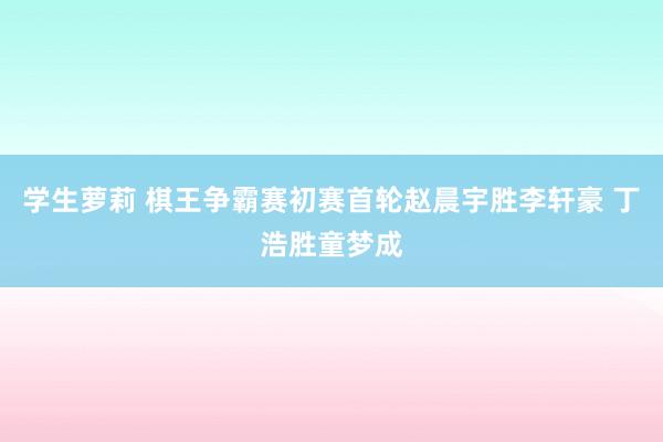 学生萝莉 棋王争霸赛初赛首轮赵晨宇胜李轩豪 丁浩胜童梦成