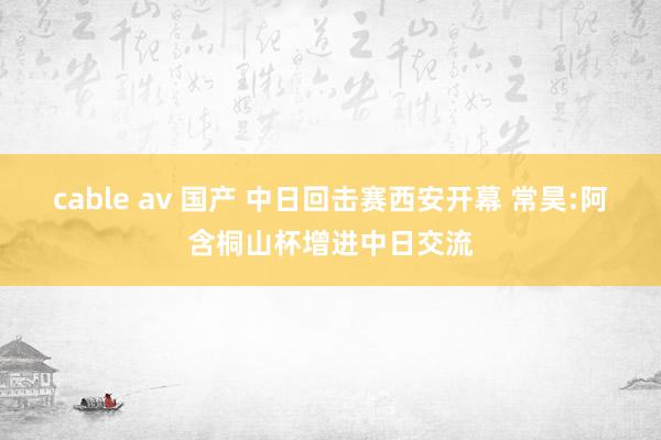 cable av 国产 中日回击赛西安开幕 常昊:阿含桐山杯增进中日交流