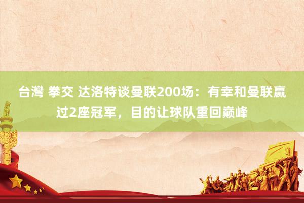 台灣 拳交 达洛特谈曼联200场：有幸和曼联赢过2座冠军，目的让球队重回巅峰