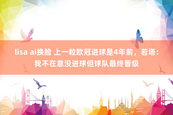 lisa ai换脸 上一粒欧冠进球是4年前，若塔：我不在意没进球但球队最终晋级