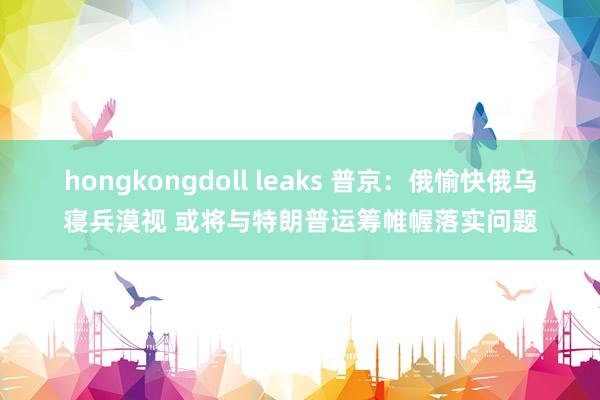 hongkongdoll leaks 普京：俄愉快俄乌寝兵漠视 或将与特朗普运筹帷幄落实问题