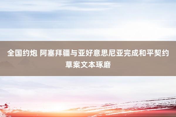 全国约炮 阿塞拜疆与亚好意思尼亚完成和平契约草案文本琢磨