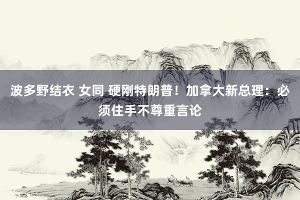 波多野结衣 女同 硬刚特朗普！加拿大新总理：必须住手不尊重言论