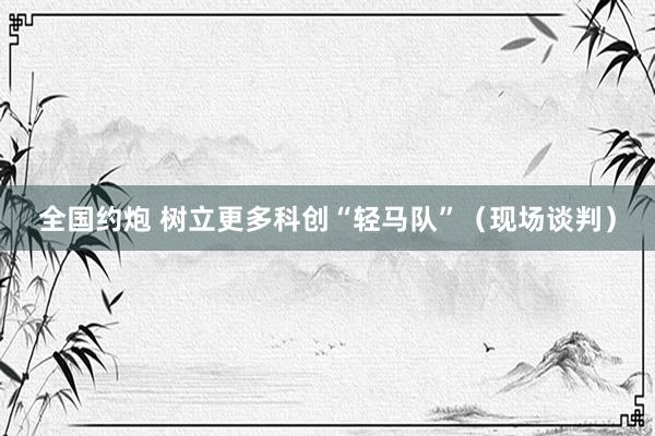 全国约炮 树立更多科创“轻马队”（现场谈判）