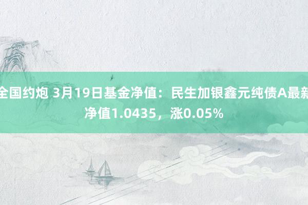 全国约炮 3月19日基金净值：民生加银鑫元纯债A最新净值1.0435，涨0.05%