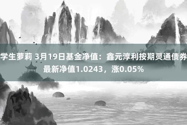 学生萝莉 3月19日基金净值：鑫元淳利按期灵通债券最新净值1.0243，涨0.05%