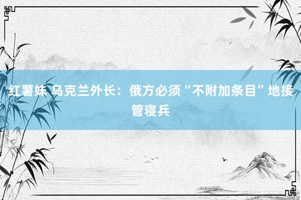 红薯妹 乌克兰外长：俄方必须“不附加条目”地接管寝兵