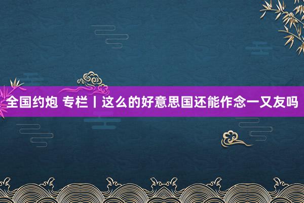全国约炮 专栏丨这么的好意思国还能作念一又友吗
