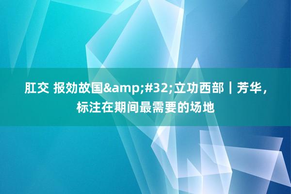 肛交 报効故国&#32;立功西部｜芳华，标注在期间最需要的场地