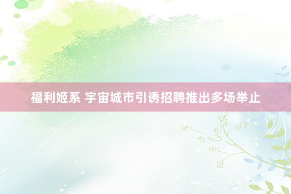 福利姬系 宇宙城市引诱招聘推出多场举止