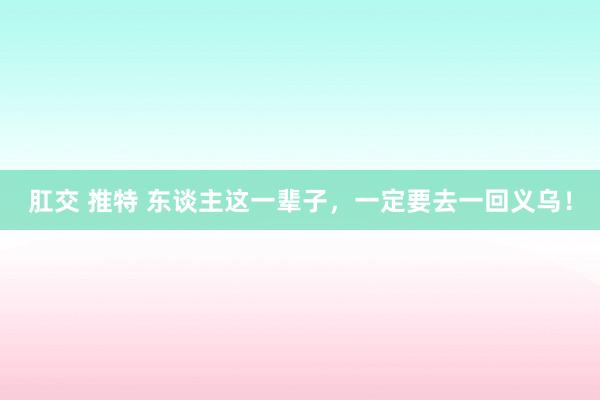 肛交 推特 东谈主这一辈子，一定要去一回义乌！