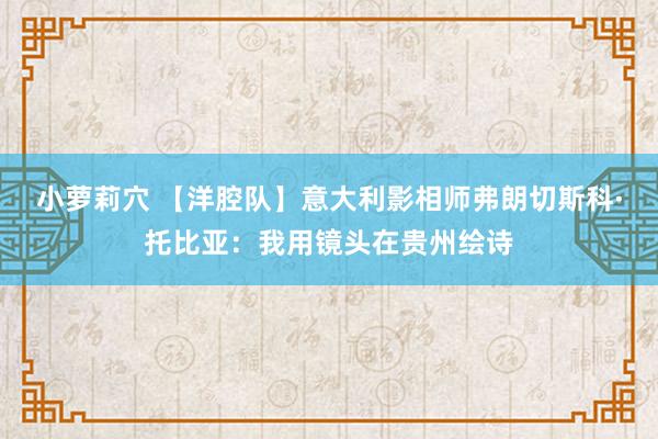 小萝莉穴 【洋腔队】意大利影相师弗朗切斯科·托比亚：我用镜头在贵州绘诗