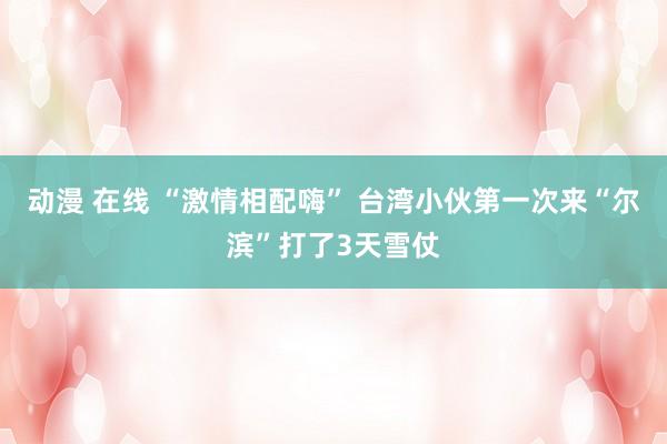 动漫 在线 “激情相配嗨” 台湾小伙第一次来“尔滨”打了3天雪仗