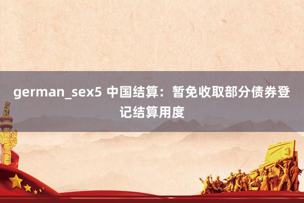 german_sex5 中国结算：暂免收取部分债券登记结算用度