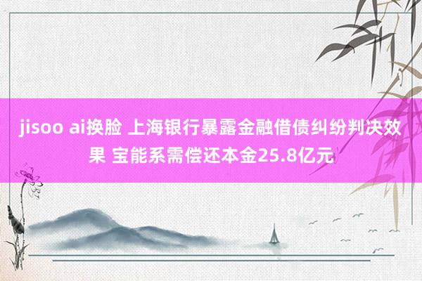 jisoo ai换脸 上海银行暴露金融借债纠纷判决效果 宝能系需偿还本金25.8亿元