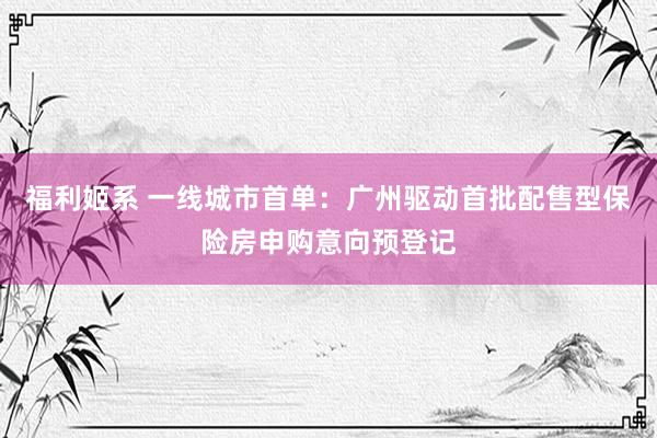 福利姬系 一线城市首单：广州驱动首批配售型保险房申购意向预登记