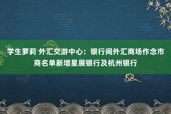 学生萝莉 外汇交游中心：银行间外汇商场作念市商名单新增星展银行及杭州银行