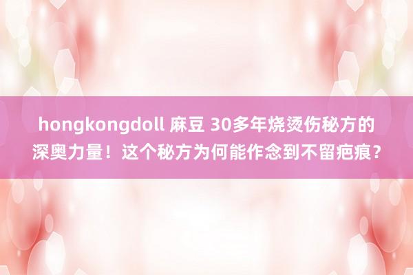 hongkongdoll 麻豆 30多年烧烫伤秘方的深奥力量！这个秘方为何能作念到不留疤痕？