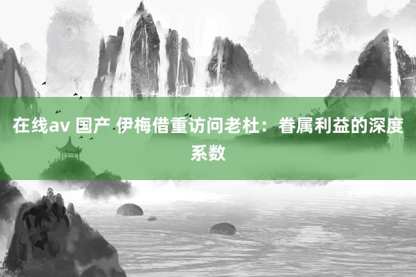 在线av 国产 伊梅借重访问老杜：眷属利益的深度系数