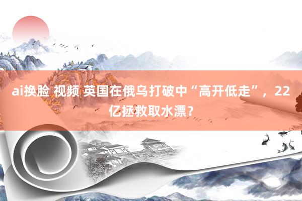 ai换脸 视频 英国在俄乌打破中“高开低走”，22亿拯救取水漂？