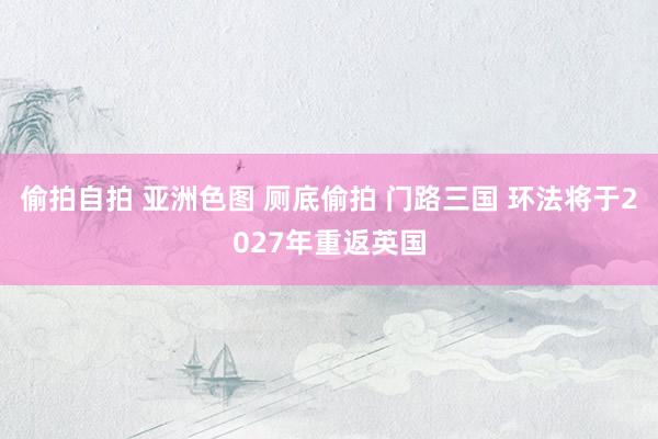 偷拍自拍 亚洲色图 厕底偷拍 门路三国 环法将于2027年重返英国