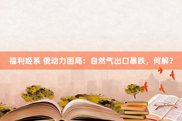 福利姬系 俄动力困局：自然气出口暴跌，何解？