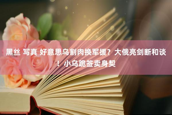 黑丝 写真 好意思乌割肉换军援？大俄亮剑断和谈！小乌跪签卖身契