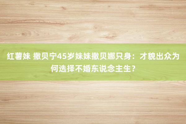 红薯妹 撒贝宁45岁妹妹撒贝娜只身：才貌出众为何选择不婚东说念主生？