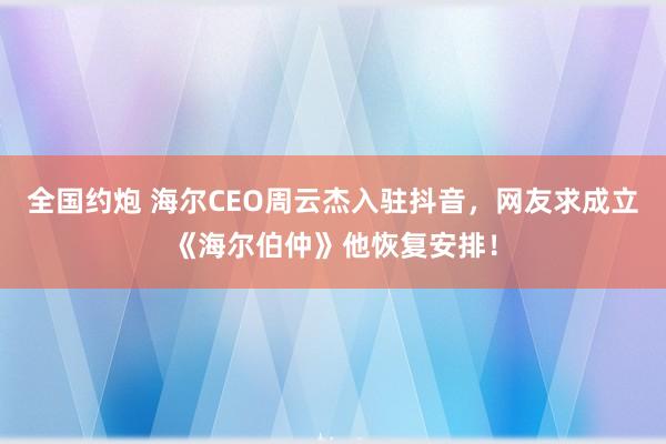 全国约炮 海尔CEO周云杰入驻抖音，网友求成立《海尔伯仲》他恢复安排！