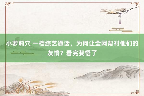 小萝莉穴 一档综艺通话，为何让全网帮衬他们的友情？看完我悟了