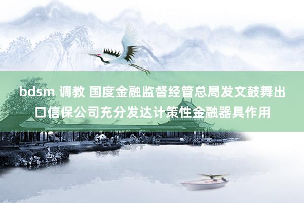 bdsm 调教 国度金融监督经管总局发文鼓舞出口信保公司充分发达计策性金融器具作用
