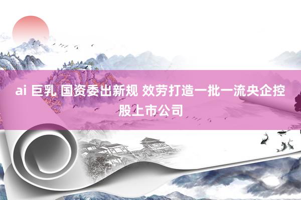 ai 巨乳 国资委出新规 效劳打造一批一流央企控股上市公司