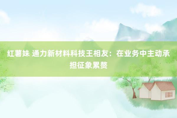 红薯妹 通力新材料科技王相友：在业务中主动承担征象累赘