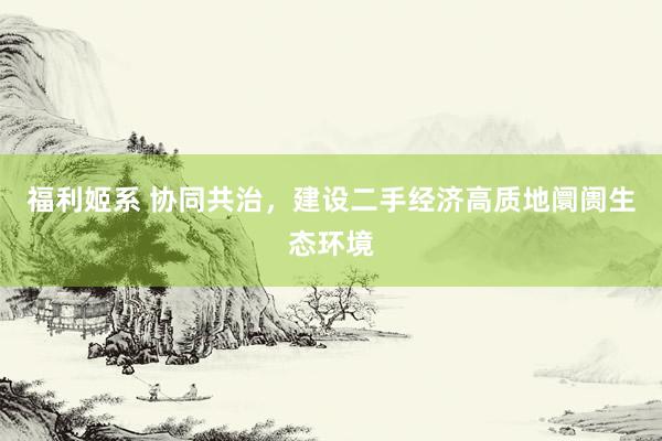 福利姬系 协同共治，建设二手经济高质地阛阓生态环境