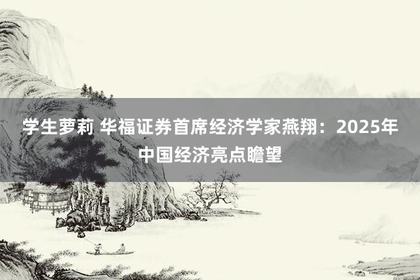 学生萝莉 华福证券首席经济学家燕翔：2025年中国经济亮点瞻望