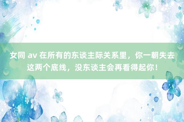 女同 av 在所有的东谈主际关系里，你一朝失去这两个底线，没东谈主会再看得起你！