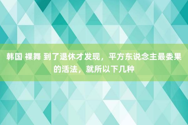 韩国 裸舞 到了退休才发现，平方东说念主最委果的活法，就所以下几种